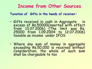 Income from Other Sources
Taxation of Gifts in the hands of receiver:

• Gifts received in cash in Aggregate  in
  excess of Rs.50000(inserted with effect
  from 13.07.2006) {The limit was Rs.
  25000 from 1.09.2004 to 12.07.2006}
  taxable as income under IFOS

• Where any sum of money in aggregate
  exceeding Rs.50,000 is received without
  Consideration, the whole of such sum
  shall be chargeable to tax
 