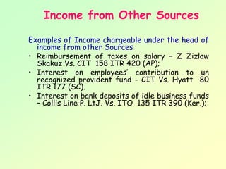Income from Other Sources

Examples of Income chargeable under the head of
  income from other Sources
• Reimbursement of taxes on salary – Z Zizlaw
  Skakuz Vs. CIT 158 ITR 420 (AP);
• Interest on employees’ contribution to un
  recognized provident fund - CIT Vs. Hyatt 80
  ITR 177 (SC).
• Interest on bank deposits of idle business funds
  – Collis Line P. LtJ. Vs. ITO 135 ITR 390 (Ker.);
 