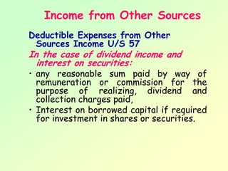 Income from Other Sources
Deductible Expenses from Other
 Sources Income U/S 57
In the case of dividend income and
  interest on securities:
• any reasonable sum paid by way of
  remuneration or commission for the
  purpose of realizing, dividend and
  collection charges paid,
• Interest on borrowed capital if required
  for investment in shares or securities.
 