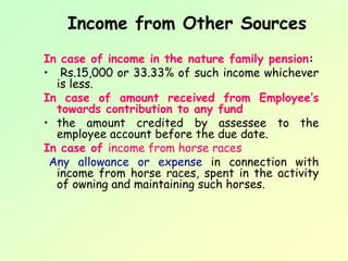 Income from Other Sources
In case of income in the nature family pension:
• Rs.15,000 or 33.33% of such income whichever
  is less.
In case of amount received from Employee’s
  towards contribution to any fund
• the amount credited by assessee to the
  employee account before the due date.
In case of income from horse races
 Any allowance or expense in connection with
  income from horse races, spent in the activity
  of owning and maintaining such horses.
 