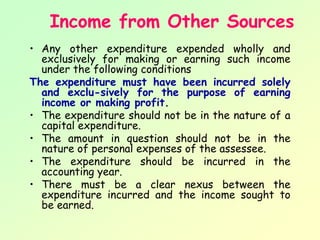 Income from Other Sources
• Any other expenditure expended wholly and
  exclusively for making or earning such income
  under the following conditions
The expenditure must have been incurred solely
  and exclu­sively for the purpose of earning
  income or making profit.
• The expenditure should not be in the nature of a
  capital expenditure.
• The amount in question should not be in the
  nature of personal expenses of the assessee.
• The expenditure should be incurred in the
  accounting year.
• There must be a clear nexus between the
  expenditure incurred and the income sought to
  be earned.
 