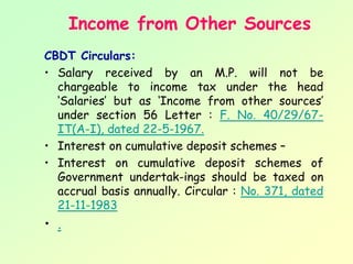 Income from Other Sources
CBDT Circulars:
• Salary received by an M.P. will not be
  chargeable to income tax under the head
  ‘Salaries’ but as ‘Income from other sources’
  under section 56 Letter : F. No. 40/29/67-
  IT(A-I), dated 22-5-1967.
• Interest on cumulative deposit schemes –
• Interest on cumulative deposit schemes of
  Government undertak­ings should be taxed on
  accrual basis annually. Circular : No. 371, dated
  21-11-1983
• .
 