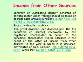 Income from Other Sources
• Interest on cumulative deposit schemes of
  private sector under­takings should be taxed on
  accrual basis annually.Circular:No.409[F.No. 178
  / 2/85-IT(A-I)],dated12-2-85.
• Gross dividend is taxable –
• The gross dividend (net dividend plus the tax
  deducted at source) receivable by the
  registered shareholder on behalf of the
  beneficial shareholder will be assessed in the
  hands of the latter as ‘income from other
  sources’ in the year in which it is declared,
  distributed or paid. Circular : No. 3 dated 30-3-
  1967. Circu­lar : No. 648, dated 30-3-1993.
 