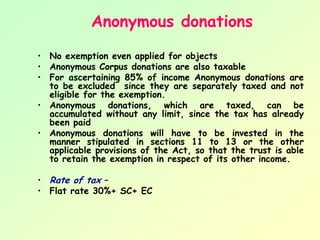 Anonymous donations

• No exemption even applied for objects
• Anonymous Corpus donations are also taxable
• For ascertaining 85% of income Anonymous donations are
  to be excluded since they are separately taxed and not
  eligible for the exemption.
• Anonymous donations, which are taxed, can be
  accumulated without any limit, since the tax has already
  been paid
• Anonymous donations will have to be invested in the
  manner stipulated in sections 11 to 13 or the other
  applicable provisions of the Act, so that the trust is able
  to retain the exemption in respect of its other income.

• Rate of tax –
• Flat rate 30%+ SC+ EC
 