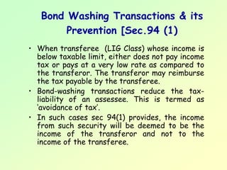 Bond Washing Transactions & its
        Prevention [Sec.94 (1)
• When transferee (LIG Class) whose income is
  below taxable limit, either does not pay income
  tax or pays at a very low rate as compared to
  the transferor. The transferor may reimburse
  the tax payable by the transferee.
• Bond-washing transactions reduce the tax-
  liability of an assessee. This is termed as
  ‘avoidance of tax’.
• In such cases sec 94(1) provides, the income
  from such security will be deemed to be the
  income of the transferor and not to the
  income of the transferee.
 