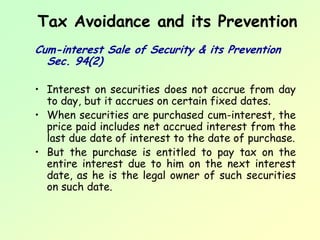 Tax Avoidance and its Prevention
Cum-interest Sale of Security & its Prevention
  Sec. 94(2)

• Interest on securities does not accrue from day
  to day, but it accrues on certain fixed dates.
• When securities are purchased cum-interest, the
  price paid includes net accrued interest from the
  last due date of interest to the date of purchase.
• But the purchase is entitled to pay tax on the
  entire interest due to him on the next interest
  date, as he is the legal owner of such securities
  on such date.
 