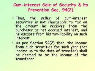 Cum-interest Sale of Security & its
      Prevention Sec. 94(2)
• Thus, the seller of cum-interest
  securities is not chargeable to tax on
  the amount he receives from the
  purchaser as net accrued interest, and
  he escapes from his tax-liability on such
  interest.
• As per Section 94(2) then, the income
  from such securities for such year (not
  income up to the date of transfer) shall
  be deemed to be the income of the
  transferor
 