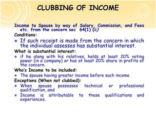 CLUBBING OF INCOME

Income to Spouse by way of Salary, Commission, and Fees
   etc. from the concern sec 64(1) (ii)
Conditions:
  If such receipt is made from the concern in which
  the individual assesses has substantial interest.
What is substantial interest:
  if he along with his relatives, holds at least 20% voting
  power (in a company) or has at least 20% share in profits of
  the concern.
Who’s Income to be included:
  The spouse having greater income before such income
Exceptions (When not clubbed):
  When spouse possesses technical or professional
  qualification, and
  Income is attributable to these qualifications and
  experiences.
 