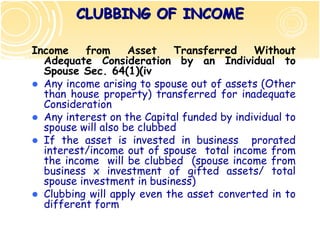 CLUBBING OF INCOME

Income    from      Asset    Transferred    Without
  Adequate Consideration by an Individual to
  Spouse Sec. 64(1)(iv)
  Any income arising to spouse out of assets (Other
  than house property) transferred for inadequate
  Consideration
  Any interest on the Capital funded by individual to
  spouse will also be clubbed
  If the asset is invested in business prorated
  interest/income out of spouse total income from
  the income will be clubbed (spouse income from
  business x investment of gifted assets/ total
  spouse investment in business)
  Clubbing will apply even the asset converted in to
  different form
 