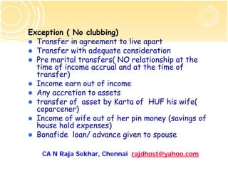 Exception ( No clubbing)
  Transfer in agreement to live apart
  Transfer with adequate consideration
  Pre marital transfers( NO relationship at the
  time of income accrual and at the time of
  transfer)
  Income earn out of income
  Any accretion to assets
  transfer of asset by Karta of HUF his wife(
  coparcener)
  Income of wife out of her pin money (savings of
  house hold expenses)
  Bonafide loan/ advance given to spouse

   CA N Raja Sekhar, Chennai rajdhost@yahoo.com
 