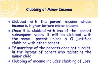 Clubbing of Minor Income


Clubbed with the parent income whose
income is higher before minor income
Once it is clubbed with one of the parent
subsequent years it will be clubbed with
the same      parent unless A O justifies
clubbing with other parent.
If marriage of the parents does not subsist,
in the income of parent who maintains the
minor child
Clubbing of income includes clubbing of Loss
 