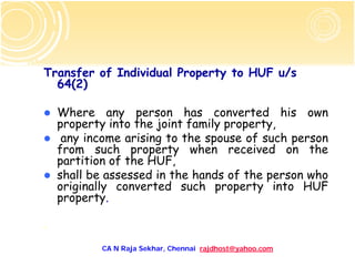 Transfer of Individual Property to HUF u/s
  64(2)

    Where any person has converted his own
    property into the joint family property,
     any income arising to the spouse of such person
    from such property when received on the
    partition of the HUF,
    shall be assessed in the hands of the person who
    originally converted such property into HUF
    property.

.

           CA N Raja Sekhar, Chennai rajdhost@yahoo.com
 