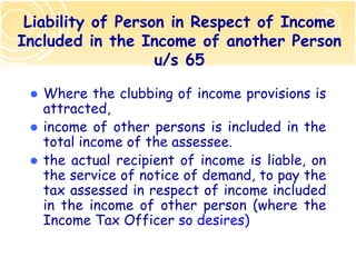 Liability of Person in Respect of Income
Included in the Income of another Person
                   u/s 65

   Where the clubbing of income provisions is
   attracted,
   income of other persons is included in the
   total income of the assessee.
   the actual recipient of income is liable, on
   the service of notice of demand, to pay the
   tax assessed in respect of income included
   in the income of other person (where the
   Income Tax Officer so desires)
 