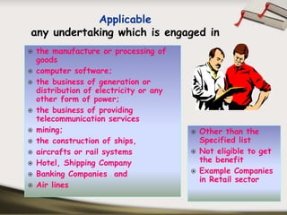 Applicable
any undertaking which is engaged in
the manufacture or processing of
goods
computer software;
the business of generation or
distribution of electricity or any
other form of power;
the business of providing
telecommunication services
mining;                              Other than the
the construction of ships,           Specified list
aircrafts or rail systems            Not eligible to get
Hotel, Shipping Company              the benefit
Banking Companies and                Example Companies
                                     in Retail sector
Air lines
 