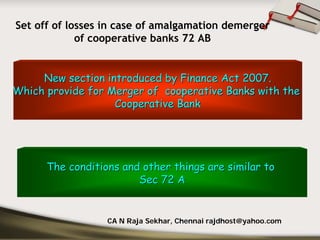 Set off of losses in case of amalgamation demerger
             of cooperative banks 72 AB


     New section introduced by Finance Act 2007.
Which provide for Merger of cooperative Banks with the
                   Cooperative Bank




      The conditions and other things are similar to
                        Sec 72 A


                  CA N Raja Sekhar, Chennai rajdhost@yahoo.com
 
