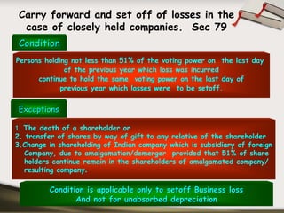 Carry forward and set off of losses in the
  case of closely held companies. Sec 79
 Condition
Persons holding not less than 51% of the voting power on the last day
              of the previous year which loss was incurred
      continue to hold the same voting power on the last day of
             previous year which losses were to be setoff.


 Exceptions

1. The death of a shareholder or
2. transfer of shares by way of gift to any relative of the shareholder
3.Change in shareholding of Indian company which is subsidiary of foreign
   Company, due to amalgamation/demerger provided that 51% of share
   holders continue remain in the shareholders of amalgamated company/
   resulting company.

         Condition is applicable only to setoff Business loss
                And not for unabsorbed depreciation
 