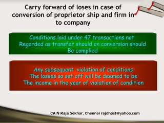 Carry forward of loses in case of
conversion of proprietor ship and firm in
              to company

     Conditions laid under 47 transactions not
  Regarded as transfer should on conversion should
                     Be complied


      Any subsequent violation of conditions
     The losses so set off will be deemed to be
   The income in the year of violation of condition




             CA N Raja Sekhar, Chennai rajdhost@yahoo.com
 