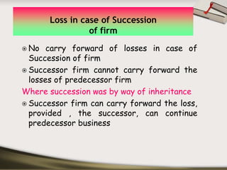 Loss in case of Succession
                of firm
 No carry forward of losses in case of
 Succession of firm
 Successor firm cannot carry forward the
 losses of predecessor firm
Where succession was by way of inheritance
 Successor firm can carry forward the loss,
 provided , the successor, can continue
 predecessor business
 