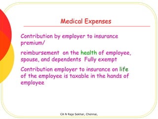 Medical Expenses

Contribution by employer to insurance
premium/
reimbursement on the health of employee,
spouse, and dependents Fully exempt
Contribution employer to insurance on life
of the employee is taxable in the hands of
employee




               CA N Raja Sekhar, Chennai,
 