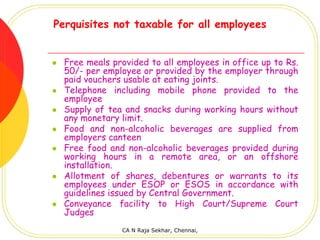 Perquisites not taxable for all employees


  Free meals provided to all employees in office up to Rs.
  50/- per employee or provided by the employer through
  paid vouchers usable at eating joints.
  Telephone including mobile phone provided to the
  employee
  Supply of tea and snacks during working hours without
  any monetary limit.
  Food and non-alcoholic beverages are supplied from
  employers canteen
  Free food and non-alcoholic beverages provided during
  working hours in a remote area, or an offshore
  installation.
  Allotment of shares, debentures or warrants to its
  employees under ESOP or ESOS in accordance with
  guidelines issued by Central Government.
  Conveyance facility to High Court/Supreme Court
  Judges
               CA N Raja Sekhar, Chennai,
 
