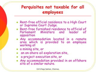 Perquisites not taxable for all
          employees

Rent-free official residence to a High Court
or Supreme Court Judge.
Rent-free furnished residence to official of
Parliament Ministers and leader of
opposition
Any accommodation located in a remote
area which is provided to an employee
working at
a mining site, or
 an on-shore oil exploration site,
 a project execution site, or
Any accommodation provided in an offshore
site of a similar nature.
           CA N Raja Sekhar, Chennai,
 