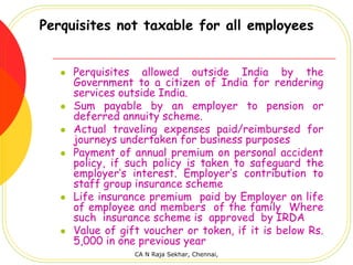 Perquisites not taxable for all employees


     Perquisites allowed outside India by the
     Government to a citizen of India for rendering
     services outside India.
     Sum payable by an employer to pension or
     deferred annuity scheme.
     Actual traveling expenses paid/reimbursed for
     journeys undertaken for business purposes
     Payment of annual premium on personal accident
     policy, if such policy is taken to safeguard the
     employer’s interest. Employer’s contribution to
     staff group insurance scheme
     Life insurance premium paid by Employer on life
     of employee and members of the family Where
     such insurance scheme is approved by IRDA
     Value of gift voucher or token, if it is below Rs.
     5,000 in one previous year
                 CA N Raja Sekhar, Chennai,
 