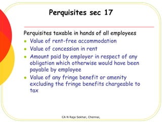 Perquisites sec 17

Perquisites taxable in hands of all employees
  Value of rent-free accommodation
  Value of concession in rent
  Amount paid by employer in respect of any
  obligation which otherwise would have been
  payable by employee
  Value of any fringe benefit or amenity
  excluding the fringe benefits chargeable to
  tax



              CA N Raja Sekhar, Chennai,
 