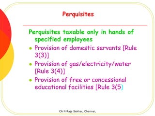 Perquisites

Perquisites taxable only in hands of
  specified employees
  Provision of domestic servants [Rule
  3(3)]
  Provision of gas/electricity/water
  [Rule 3(4)]
  Provision of free or concessional
  educational facilities [Rule 3(5)


          CA N Raja Sekhar, Chennai,
 