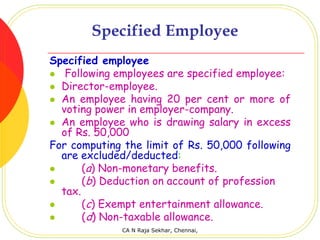 Specified Employee
Specified employee
   Following employees are specified employee:
  Director-employee.
  An employee having 20 per cent or more of
  voting power in employer-company.
  An employee who is drawing salary in excess
  of Rs. 50,000
For computing the limit of Rs. 50,000 following
  are excluded/deducted:
       (a) Non-monetary benefits.
       (b) Deduction on account of profession
  tax.
       (c) Exempt entertainment allowance.
       (d) Non-taxable allowance.
              CA N Raja Sekhar, Chennai,
 