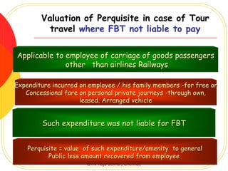 Valuation of Perquisite in case of Tour
          travel where FBT not liable to pay

Applicable to employee of carriage of goods passengers
              other than airlines Railways

Expenditure incurred on employee / his family members -for free or
   Concessional fare on personal private journeys -through own,
                     leased. Arranged vehicle


         Such expenditure was not liable for FBT


    Perquisite = value of such expenditure/amenity to general
           Public less amount recovered from employee
                       CA N Raja Sekhar, Chennai,
 