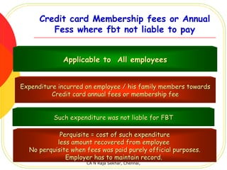 Credit card Membership fees or Annual
         Fess where fbt not liable to pay


             Applicable to All employees


Expenditure incurred on employee / his family members towards
          Credit card annual fees or membership fee


          Such expenditure was not liable for FBT

            Perquisite = cost of such expenditure
           less amount recovered from employee
  No perquisite when fees was paid purely official purposes.
              Employer has to maintain record.
                     CA N Raja Sekhar, Chennai,
 