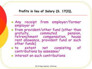 Profits in lieu of Salary (S. 17(3)),


Any receipt from employer/former
employer or
from provident/other fund (other than
gratuity,      commuted         pension,
retrenchment compensation, house
rent allowance, provident fund or such
other funds)
to    extent    not     consisting    of
contributions by assessee/
interest on such contributions

             CA N Raja Sekhar, Chennai,
 