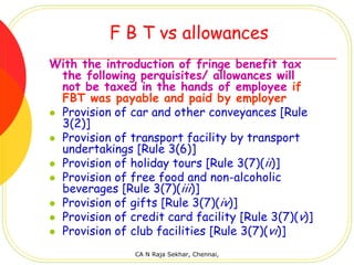 F B T vs allowances
With the introduction of fringe benefit tax
 the following perquisites/ allowances will
 not be taxed in the hands of employee if
 FBT was payable and paid by employer
 Provision of car and other conveyances [Rule
 3(2)]
 Provision of transport facility by transport
 undertakings [Rule 3(6)]
 Provision of holiday tours [Rule 3(7)(ii)]
 Provision of free food and non-alcoholic
 beverages [Rule 3(7)(iii)]
 Provision of gifts [Rule 3(7)(iv)]
 Provision of credit card facility [Rule 3(7)(v)]
 Provision of club facilities [Rule 3(7)(vi)]
               CA N Raja Sekhar, Chennai,
 
