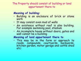 The Property should consist of building or land
            appurtenant there to

Meaning of building:
• Building is an enclosure of brick or stone
  work
• It may consist even mud of walls
• An existence without roof is also building.
  For example swimming pool, stadium
• An incomplete house without doors, gates and
  wall cannot be a building
Meaning of land appurtenant there to:
• This may be in the form or approach to
  roads, compounds, courtyards, backyards,
  kitchen garden, motor garage and cattle shed
  etc:
 