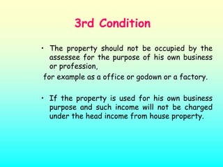 3rd Condition

• The property should not be occupied by the
   assessee for the purpose of his own business
   or profession,
 for example as a office or godown or a factory.

• If the property is used for his own business
  purpose and such income will not be charged
  under the head income from house property.
 