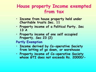 House property Income exempted
           from tax
• Income from house property held under
  Charitable trusts Sec. 11
• Property income of a Political Party. Sec
  13 A
• Property income of one self occupied
  Property. Sec 23 (2)
Partly Exemption
• Income derived by Co-operative Society
  from letting of go down, or warehouse
• Property income of Co-operative Society
  whose GTI does not exceeds Rs. 20000/-
 