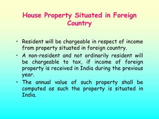 House Property Situated in Foreign
               Country

• Resident will be chargeable in respect of income
  from property situated in foreign country.
• A non-resident and not ordinarily resident will
  be chargeable to tax, if income of foreign
  property is received in India during the previous
  year.
• The annual value of such property shall be
  computed as such the property is situated in
  India.
 
