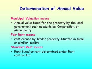 Determination of Annual Value

Municipal Valuation means
• Annual value fixed for the property by the local
  government such as Municipal Corporation, or
  Municipality.
Fair Rent means
• rent earned by similar property situated in same
  or similar locality
Standard Rent means
• Rent fixed or rent determined under Rent
  control Act
 