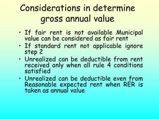Considerations in determine
     gross annual value
• If fair rent is not available Municipal
  value can be considered as fair rent
• If standard rent not applicable ignore
  step 2
• Unrealized can be deductible from rent
  received only when all rule 4 conditions
  satisfied
• Unrealized can be deductible even from
  Reasonable expected rent when RER is
  taken as annual value
 