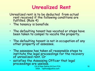 Unrealized Rent
Unrealized rent is to be deducted from actual
  rent received if the following conditions are
  fulfilled. (Rule 4)
• The tenancy is bonafide

• The defaulting tenant has vacated or steps have
  been taken to compel to vacate the property.

• The defaulting tenant is not in occupation of any
  other property of assessee.

• The assessee has taken all reasonable steps to
  institute the legal proceedings for the recovery
  of unrealized rent. Or
• satisfies the Assessing Officer that legal
  proceedings are useless.
                 CA N Raja Sekhar M.Com FCA           16
                  DISA rajdhost@yahoo.com
 