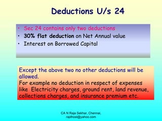Deductions U/s 24
• Sec 24 contains only two deductions.
• 30% flat deduction on Net Annual value
• Interest on Borrowed Capital



Except the above two no other deductions will be
allowed.
For example no deduction in respect of expenses
like Electricity charges, ground rent, land revenue,
collections charges, and insurance premium etc.


                CA N Raja Sekhar, Chennai,
                   rajdhost@yahoo.com
 