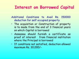 Interest on Borrowed Capital

Additional Conditions to Avail Rs. 150000
  deduction for self occupied property
• The acquisition or Construction of property
  is to made from the end of 3 financial years
  on which Capital is borrowed
• Assessee should furnish a certificate as
  proof of interest from financial institution
  where the Principal is borrowed
• If conditions not satisfied, deduction allowed
  maximum Rs. 30,000/-
 