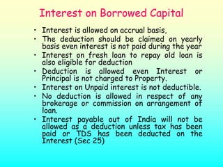 Interest on Borrowed Capital
• Interest is allowed on accrual basis,
• The deduction should be claimed on yearly
  basis even interest is not paid during the year
• Interest on fresh loan to repay old loan is
  also eligible for deduction
• Deduction is allowed even Interest or
  Principal is not charged to Property.
• Interest on Unpaid interest is not deductible.
• No deduction is allowed in respect of any
  brokerage or commission on arrangement of
  loan.
• Interest payable out of India will not be
  allowed as a deduction unless tax has been
  paid or TDS has been deducted on the
  Interest (Sec 25)
 