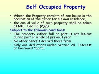 Self Occupied Property
• Where the Property consists of one house in the
  occupation of the owner for his own residence,
• the annual value of such property shall be taken
  as NIL. Sec 23 (2)(a)
Subject to the following conditions:
• The property either full or part is not let-out
  during part or whole of previous year
• No other benefit derived there from
• Only one deductions under Section 24 Interest
  on borrowed Capital.
 