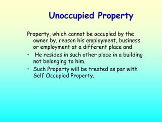 Unoccupied Property

Property, which cannot be occupied by the
  owner by, reason his employment, business
  or employment at a different place and
• He resides in such other place in a building
  not belonging to him.
• Such Property will be treated as par with
  Self Occupied Property.
 