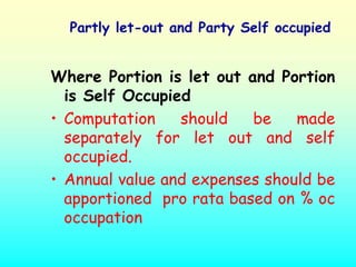 Partly let-out and Party Self occupied


Where Portion is let out and Portion
  is Self Occupied
• Computation    should   be    made
  separately for let out and self
  occupied.
• Annual value and expenses should be
  apportioned pro rata based on % oc
  occupation
 