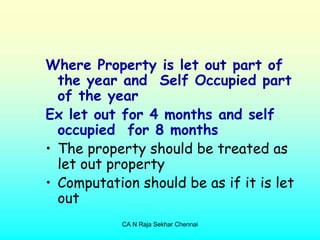 Where Property is let out part of
  the year and Self Occupied part
  of the year
Ex let out for 4 months and self
  occupied for 8 months
• The property should be treated as
  let out property
• Computation should be as if it is let
  out
            CA N Raja Sekhar Chennai
 