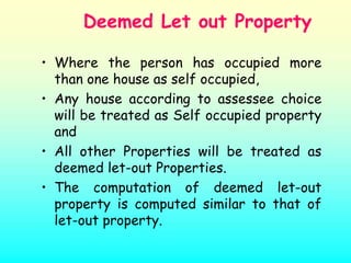 Deemed Let out Property

• Where the person has occupied more
  than one house as self occupied,
• Any house according to assessee choice
  will be treated as Self occupied property
  and
• All other Properties will be treated as
  deemed let-out Properties.
• The computation of deemed let-out
  property is computed similar to that of
  let-out property.
 
