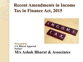 Recent Amendments in Income
Tax in Finance Act, 2015
Presented by
CA. Bharat Aggarwal
Partner
M/s Ashok Bharat & Associates
 