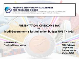 PRESENTATION OF INCOME TAX
ON
Modi Government’s last full union budget FIVE THINGS
SUBMITTED TO: SUBMITTED BY:
Prof. Sunil Kumar Verma Akhil Rajeevan
Divya Dubey
Pradeep Kumar
Shweta Patel
 
